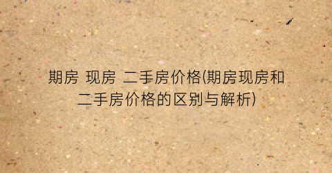 期房 现房 二手房价格(期房现房和二手房价格的区别与解析)